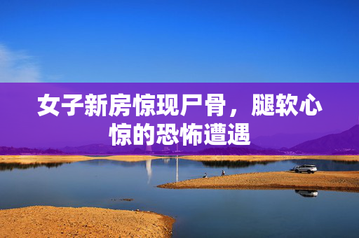 女子新房惊现尸骨，腿软心惊的恐怖遭遇