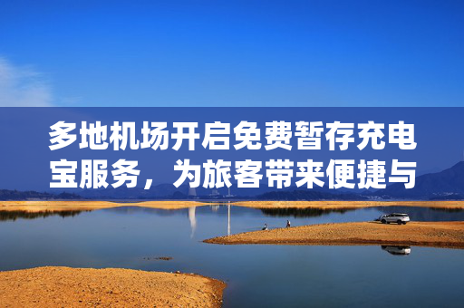 多地机场开启免费暂存充电宝服务，为旅客带来便捷与温馨关怀