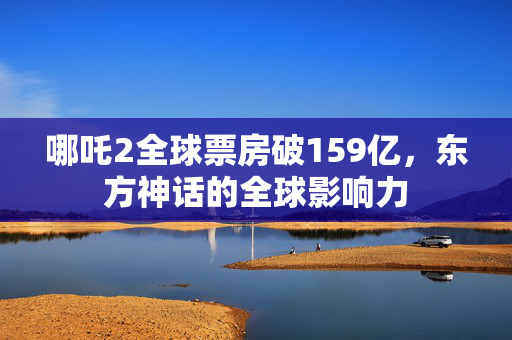 哪吒2全球票房破159亿，东方神话的全球影响力