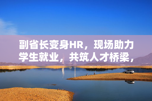 副省长变身HR，现场助力学生就业，共筑人才桥梁，促进就业发展