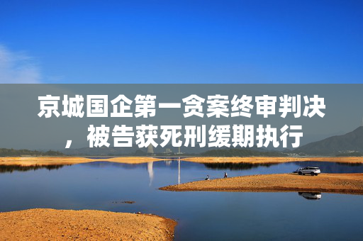 京城国企第一贪案终审判决，被告获死刑缓期执行