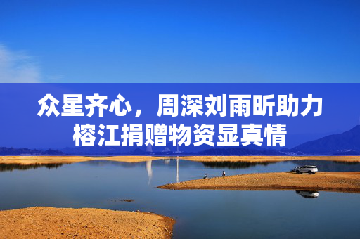 众星齐心，周深刘雨昕助力榕江捐赠物资显真情