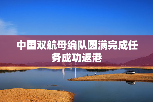 中国双航母编队圆满完成任务成功返港