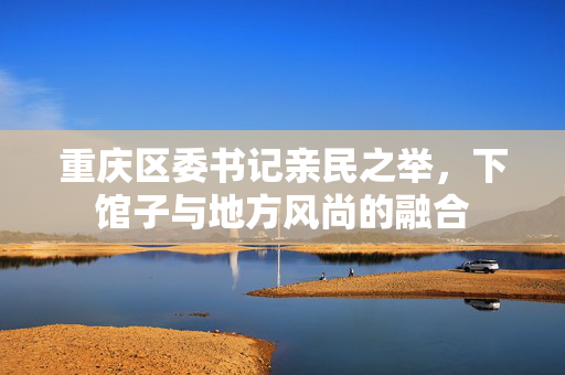 重庆区委书记亲民之举，下馆子与地方风尚的融合