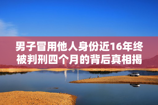 男子冒用他人身份近16年终被判刑四个月的背后真相揭露