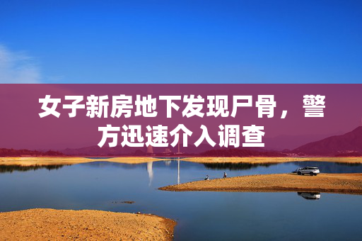 女子新房地下发现尸骨，警方迅速介入调查