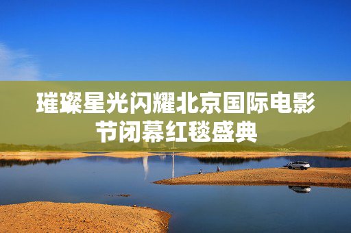 璀璨星光闪耀北京国际电影节闭幕红毯盛典