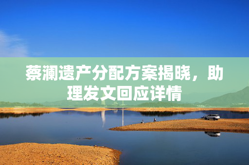 蔡澜遗产分配方案揭晓，助理发文回应详情