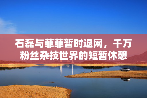 石磊与菲菲暂时退网，千万粉丝杂技世界的短暂休憩