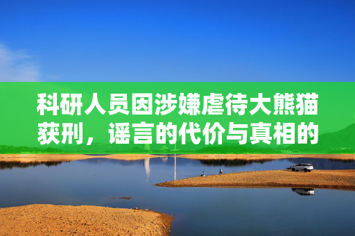 科研人员因涉嫌虐待大熊猫获刑，谣言的代价与真相的呼唤