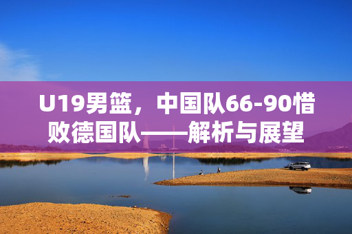 U19男篮，中国队66-90惜败德国队——解析与展望