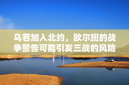 乌若加入北约，欧尔班的战争警告可能引发三战的风险