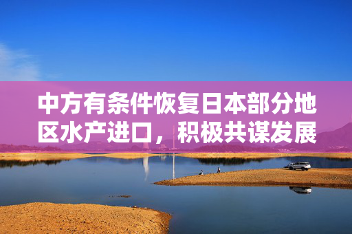 中方有条件恢复日本部分地区水产进口，积极共谋发展新篇章