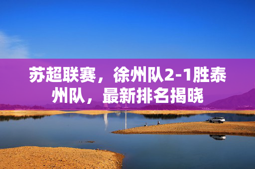 苏超联赛，徐州队2-1胜泰州队，最新排名揭晓