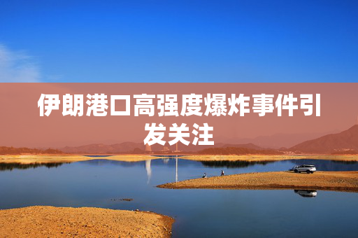 伊朗港口高强度爆炸事件引发关注