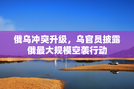 俄乌冲突升级，乌官员披露俄最大规模空袭行动