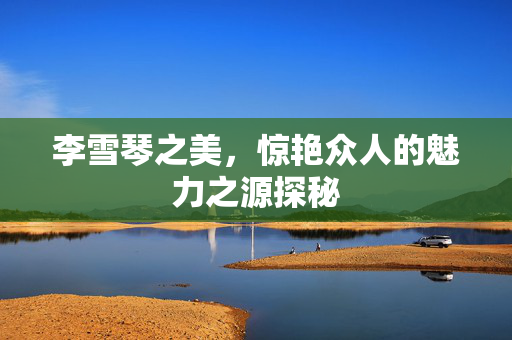 李雪琴之美，惊艳众人的魅力之源探秘