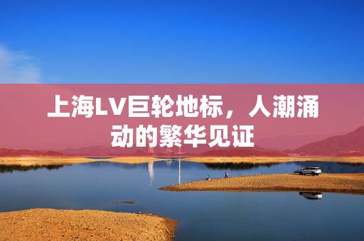 上海LV巨轮地标，人潮涌动的繁华见证