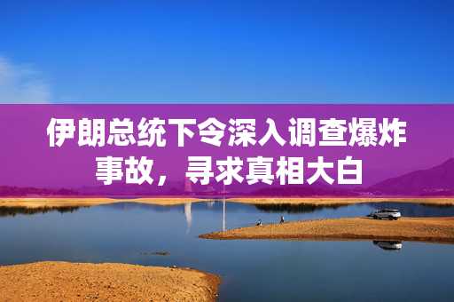 伊朗总统下令深入调查爆炸事故，寻求真相大白