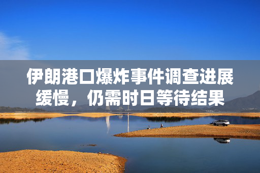 伊朗港口爆炸事件调查进展缓慢，仍需时日等待结果