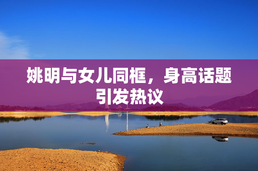 姚明与女儿同框，身高话题引发热议