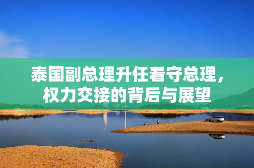 泰国副总理升任看守总理，权力交接的背后与展望