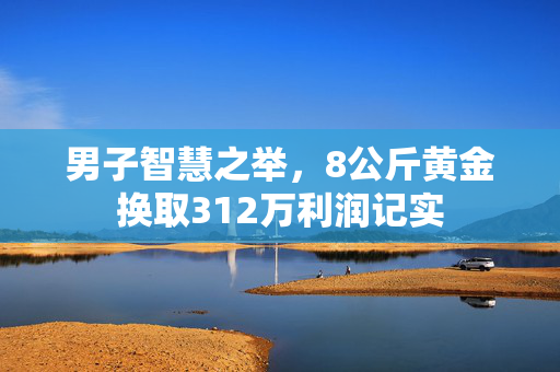 男子智慧之举，8公斤黄金换取312万利润记实