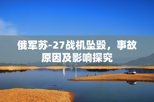 俄军苏-27战机坠毁，事故原因及影响探究