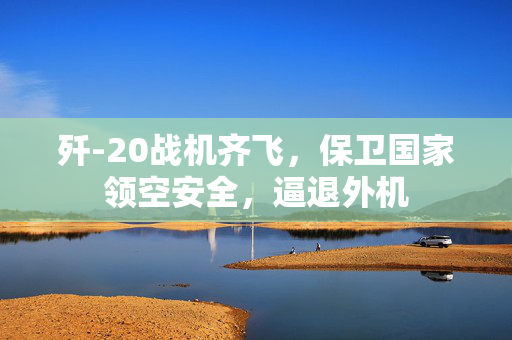 歼-20战机齐飞，保卫国家领空安全，逼退外机