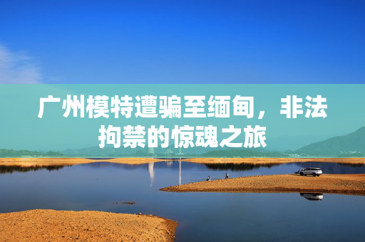 广州模特遭骗至缅甸，非法拘禁的惊魂之旅