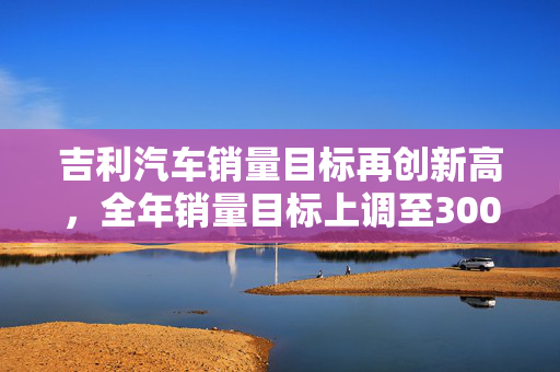 吉利汽车销量目标再创新高，全年销量目标上调至300万辆