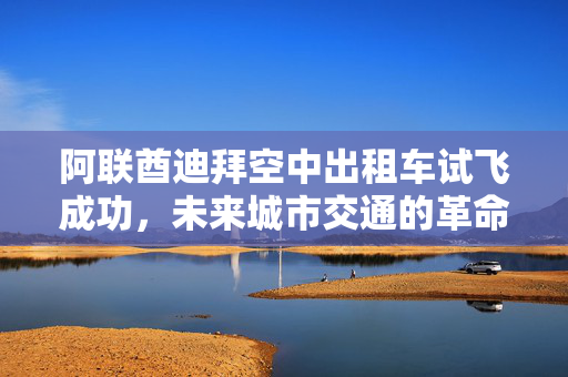 阿联酋迪拜空中出租车试飞成功，未来城市交通的革命性里程碑