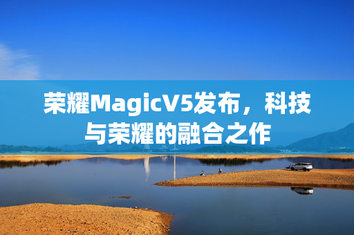 荣耀MagicV5发布，科技与荣耀的融合之作