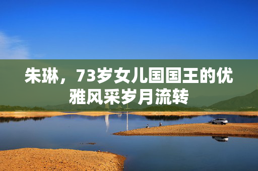 朱琳，73岁女儿国国王的优雅风采岁月流转