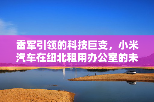 雷军引领的科技巨变，小米汽车在纽北租用办公室的未来战略考量