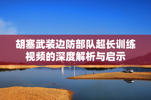 胡塞武装边防部队超长训练视频的深度解析与启示