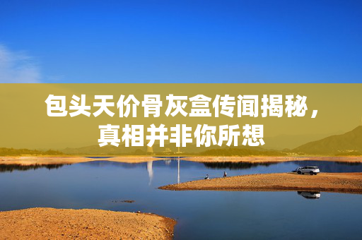 包头天价骨灰盒传闻揭秘，真相并非你所想