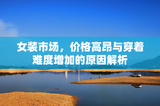 女装市场，价格高昂与穿着难度增加的原因解析