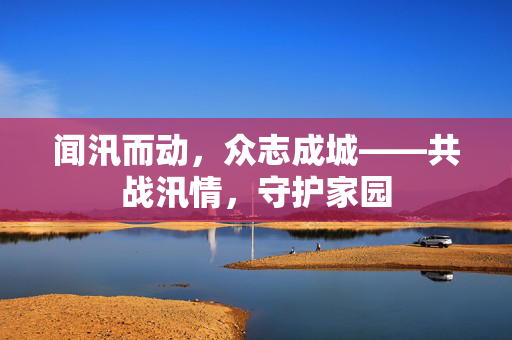 闻汛而动，众志成城——共战汛情，守护家园