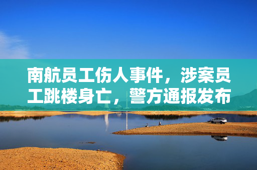 南航员工伤人事件，涉案员工跳楼身亡，警方通报发布