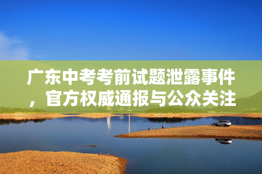 广东中考考前试题泄露事件，官方权威通报与公众关注焦点
