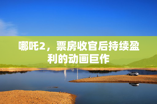 哪吒2，票房收官后持续盈利的动画巨作