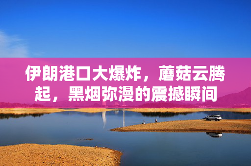 伊朗港口大爆炸，蘑菇云腾起，黑烟弥漫的震撼瞬间