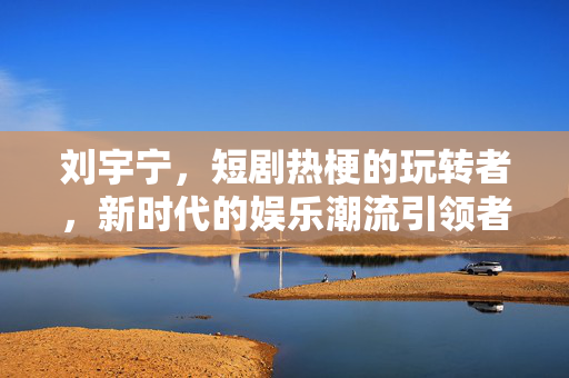 刘宇宁，短剧热梗的玩转者，新时代的娱乐潮流引领者