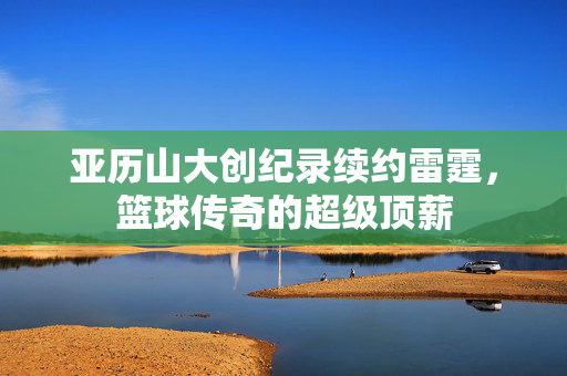 亚历山大创纪录续约雷霆，篮球传奇的超级顶薪