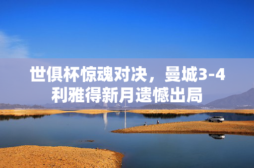世俱杯惊魂对决，曼城3-4利雅得新月遗憾出局