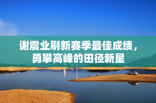 谢震业刷新赛季最佳成绩，勇攀高峰的田径新星