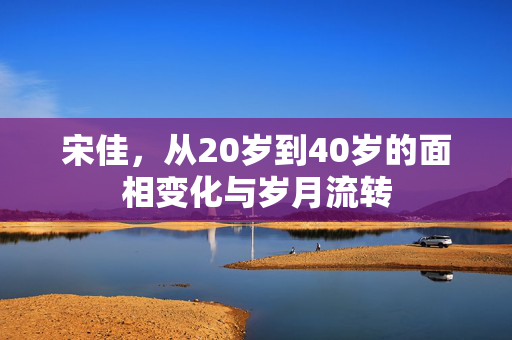 宋佳，从20岁到40岁的面相变化与岁月流转