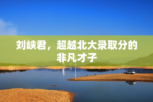 刘峡君，超越北大录取分的非凡才子