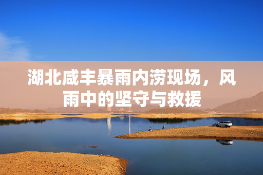 湖北咸丰暴雨内涝现场，风雨中的坚守与救援